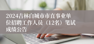 2024吉林白城市市直事业单位招聘工作人员（12名）笔试成绩公告