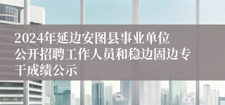 2024年延边安图县事业单位公开招聘工作人员和稳边固边专干成绩公示