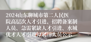 2024山东聊城市第二人民医院高层次人才引进、招聘备案制人员、急需紧缺人才引进、水城优才人才引进拟聘用人员公示