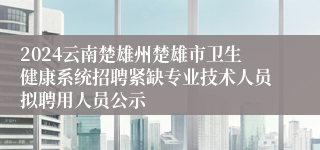 2024云南楚雄州楚雄市卫生健康系统招聘紧缺专业技术人员拟聘用人员公示