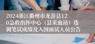 2024浙江衢州市龙游县120急救指挥中心（县采血站）选调笔试成绩及入围面试人员公告