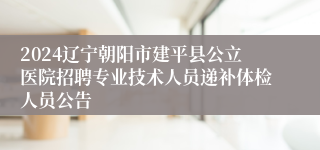 2024辽宁朝阳市建平县公立医院招聘专业技术人员递补体检人员公告