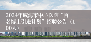 2024年威海市中心医院“百名博士引进计划”招聘公告（100人）