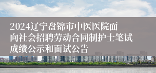 2024辽宁盘锦市中医医院面向社会招聘劳动合同制护士笔试成绩公示和面试公告