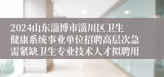 2024山东淄博市淄川区卫生健康系统事业单位招聘高层次急需紧缺卫生专业技术人才拟聘用人员公示