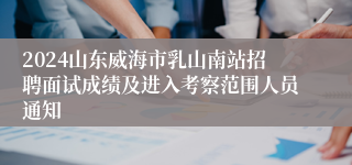 2024山东威海市乳山南站招聘面试成绩及进入考察范围人员通知