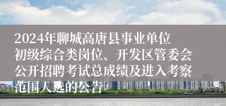 2024年聊城高唐县事业单位初级综合类岗位、开发区管委会公开招聘考试总成绩及进入考察范围人选的公告