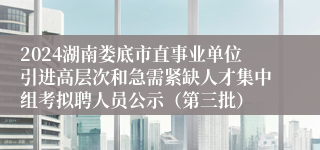 2024湖南娄底市直事业单位引进高层次和急需紧缺人才集中组考拟聘人员公示（第三批）