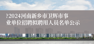 ?2024河南新乡市卫辉市事业单位招聘拟聘用人员名单公示