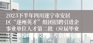 2023下半年四川遂宁市安居区“遂州英才”组团招聘引进企事业单位人才第二批（应届毕业生）体检结果及聘用考察相关公告