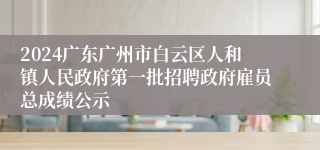 2024广东广州市白云区人和镇人民政府第一批招聘政府雇员总成绩公示