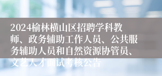 2024榆林横山区招聘学科教师、政务辅助工作人员、公共服务辅助人员和自然资源协管员、文艺人才面试考核公告