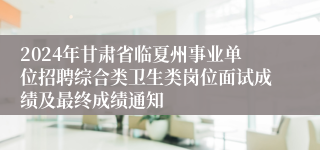 2024年甘肃省临夏州事业单位招聘综合类卫生类岗位面试成绩及最终成绩通知