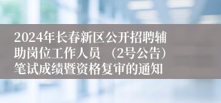 2024年长春新区公开招聘辅助岗位工作人员 （2号公告）笔试成绩暨资格复审的通知