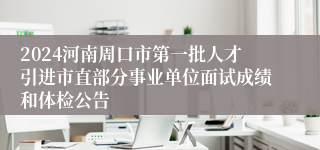 2024河南周口市第一批人才引进市直部分事业单位面试成绩和体检公告