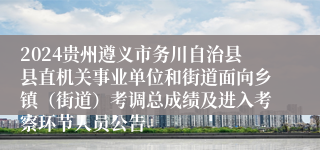 2024贵州遵义市务川自治县县直机关事业单位和街道面向乡镇（街道）考调总成绩及进入考察环节人员公告