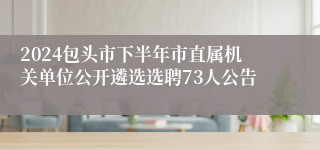 2024包头市下半年市直属机关单位公开遴选选聘73人公告