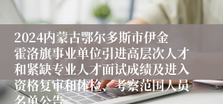 2024内蒙古鄂尔多斯市伊金霍洛旗事业单位引进高层次人才和紧缺专业人才面试成绩及进入资格复审和体检、考察范围人员名单公告