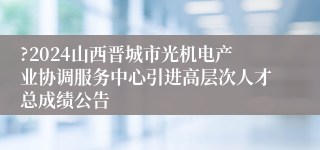 ?2024山西晋城市光机电产业协调服务中心引进高层次人才总成绩公告