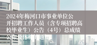 2024年梅河口市事业单位公开招聘工作人员（含专项招聘高校毕业生）公告（4号）总成绩公布及体检的通知