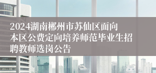 2024湖南郴州市苏仙区面向本区公费定向培养师范毕业生招聘教师选岗公告