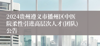 2024贵州遵义市播州区中医院柔性引进高层次人才(团队)公告