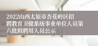 2022山西太原市杏花岭区招聘教育卫健系统事业单位人员第六批拟聘用人员公示