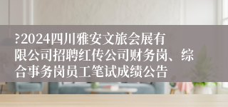 ?2024四川雅安文旅会展有限公司招聘红传公司财务岗、综合事务岗员工笔试成绩公告