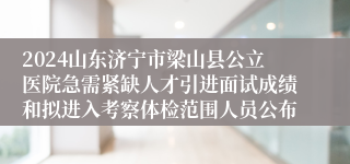 2024山东济宁市梁山县公立医院急需紧缺人才引进面试成绩和拟进入考察体检范围人员公布