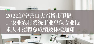 2022辽宁营口大石桥市卫健、农业农村系统事业单位专业技术人才招聘总成绩及体检通知