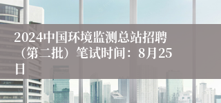 2024中国环境监测总站招聘（第二批）笔试时间：8月25日