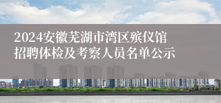 2024安徽芜湖市湾区殡仪馆招聘体检及考察人员名单公示