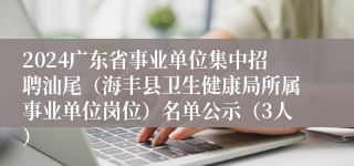 2024广东省事业单位集中招聘汕尾（海丰县卫生健康局所属事业单位岗位）名单公示（3人）