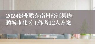 2024贵州黔东南州台江县选聘城市社区工作者12人方案