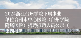 2024浙江台州学院下属事业单位台州市中心医院（台州学院附属医院）招聘拟聘人员公示（第四批）