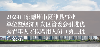 2024山东德州市夏津县事业单位暨经济开发区管委会引进优秀青年人才拟聘用人员（第三批）公示