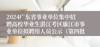 2024广东省事业单位集中招聘高校毕业生湛江考区廉江市事业单位拟聘用人员公示（第四批）