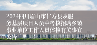 2024四川眉山市仁寿县从服务基层项目人员中考核招聘乡镇事业单位工作人员体检有关事宜公告