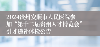 2024贵州安顺市人民医院参加“第十二届贵州人才博览会”引才递补体检公告                               