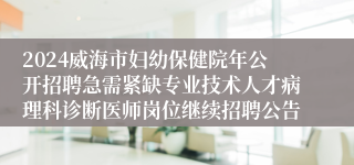 2024威海市妇幼保健院年公开招聘急需紧缺专业技术人才病理科诊断医师岗位继续招聘公告