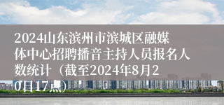 2024山东滨州市滨城区融媒体中心招聘播音主持人员报名人数统计（截至2024年8月20日17点）