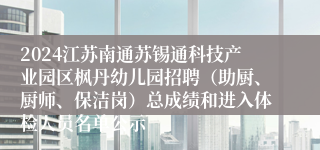 2024江苏南通苏锡通科技产业园区枫丹幼儿园招聘（助厨、厨师、保洁岗）总成绩和进入体检人员名单公示