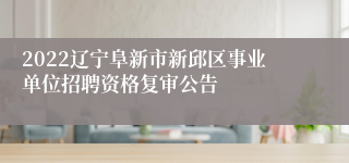 2022辽宁阜新市新邱区事业单位招聘资格复审公告