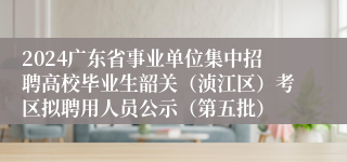 2024广东省事业单位集中招聘高校毕业生韶关（浈江区）考区拟聘用人员公示（第五批）