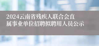 2024云南省残疾人联合会直属事业单位招聘拟聘用人员公示