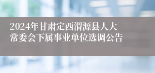 2024年甘肃定西渭源县人大常委会下属事业单位选调公告