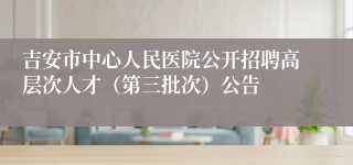 吉安市中心人民医院公开招聘高层次人才（第三批次）公告 