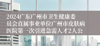 2024广东广州市卫生健康委员会直属事业单位广州市皮肤病医院第一次引进急需人才2人公告