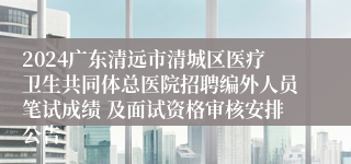 2024广东清远市清城区医疗卫生共同体总医院招聘编外人员笔试成绩 及面试资格审核安排公告