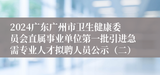 2024广东广州市卫生健康委员会直属事业单位第一批引进急需专业人才拟聘人员公示（二）